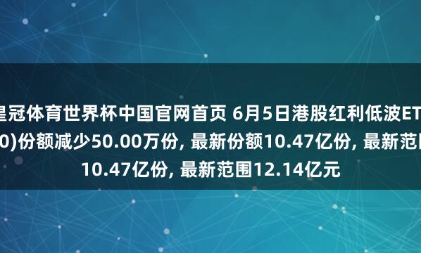 皇冠体育世界杯中国官网首页 6月5日港股红利低波ETF招商(520550)份额减少50.00万份， 最新份额10.47亿份， 最新范围12.14亿元