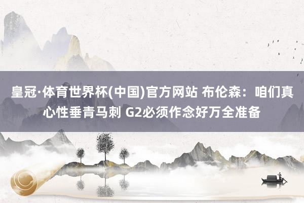 皇冠·体育世界杯(中国)官方网站 布伦森：咱们真心性垂青马刺 G2必须作念好万全准备