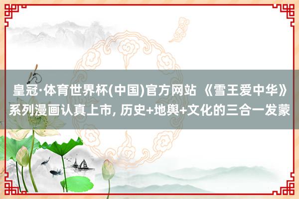 皇冠·体育世界杯(中国)官方网站 《雪王爱中华》系列漫画认真上市, 历史+地舆+文化的三合一发蒙