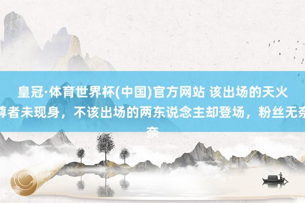 皇冠·体育世界杯(中国)官方网站 该出场的天火尊者未现身,不该出场的两东说念主却登场,粉丝无奈