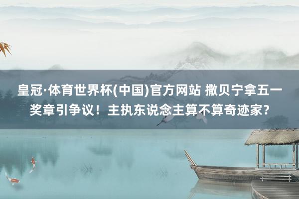 皇冠·体育世界杯(中国)官方网站 撒贝宁拿五一奖章引争议!主执东说念主算不算奇迹家?