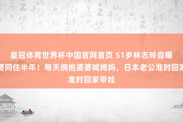 皇冠体育世界杯中国官网首页 51岁林志玲自曝和公婆同住半年!每天拥抱婆婆喊姆妈,日本老公准时回家带娃