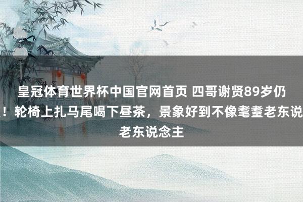 皇冠体育世界杯中国官网首页 四哥谢贤89岁仍风雅!轮椅上扎马尾喝下昼茶,景象好到不像耄耋老东说念主