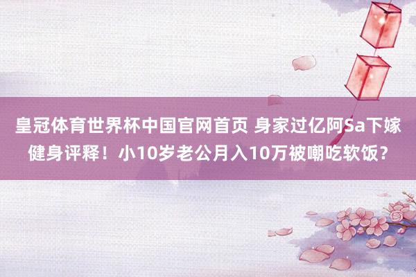 皇冠体育世界杯中国官网首页 身家过亿阿Sa下嫁健身评释!小10岁老公月入10万被嘲吃软饭?