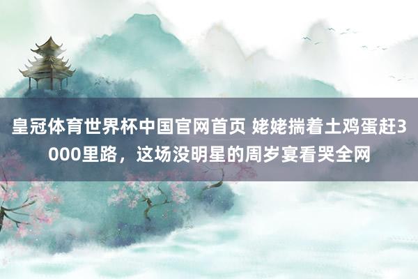 皇冠体育世界杯中国官网首页 姥姥揣着土鸡蛋赶3000里路,这场没明星的周岁宴看哭全网