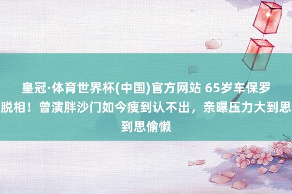皇冠·体育世界杯(中国)官方网站 65岁车保罗暴瘦脱相!曾演胖沙门如今瘦到认不出,亲曝压力大到思偷懒