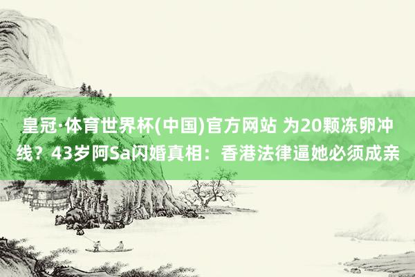 皇冠·体育世界杯(中国)官方网站 为20颗冻卵冲线?43岁阿Sa闪婚真相:香港法律逼她必须成亲