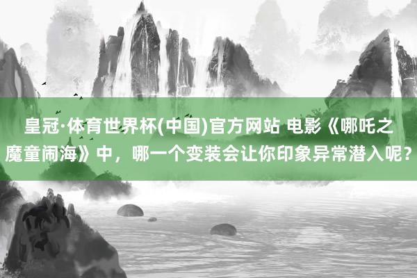 皇冠·体育世界杯(中国)官方网站 电影《哪吒之魔童闹海》中,哪一个变装会让你印象异常潜入呢?