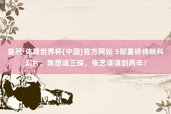 皇冠·体育世界杯(中国)官方网站 5部重磅待映科幻片，陈想诚三探，张艺谋谋划两年！