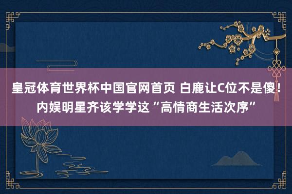 皇冠体育世界杯中国官网首页 白鹿让C位不是傻!内娱明星齐该学学这“高情商生活次序”