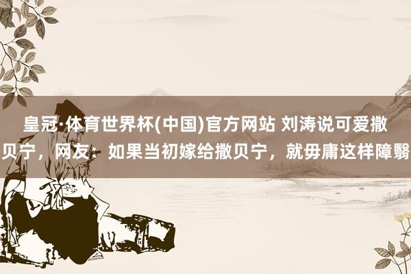 皇冠·体育世界杯(中国)官方网站 刘涛说可爱撒贝宁,网友:如果当初嫁给撒贝宁,就毋庸这样障翳