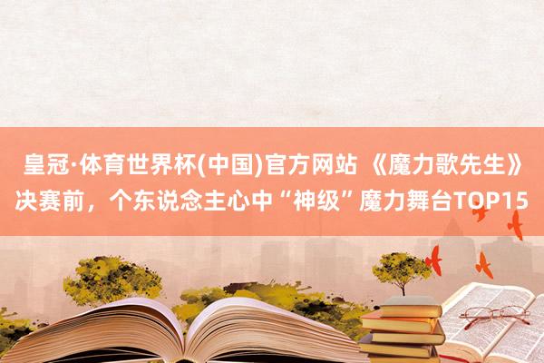 皇冠·体育世界杯(中国)官方网站 《魔力歌先生》决赛前,个东说念主心中“神级”魔力舞台TOP15