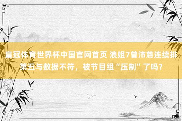 皇冠体育世界杯中国官网首页 浪姐7曾沛慈连续排第五与数据不符,被节目组“压制”了吗?