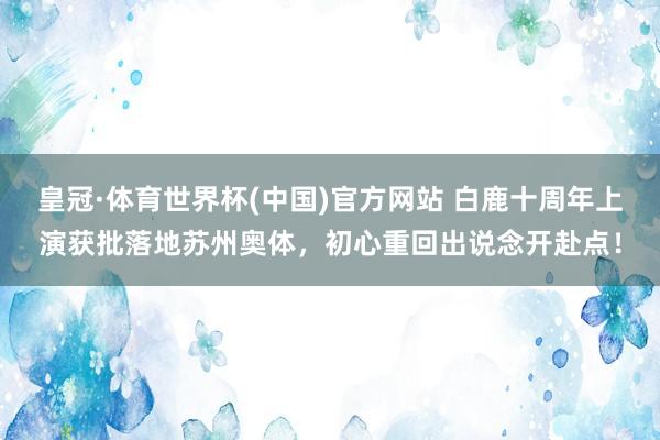 皇冠·体育世界杯(中国)官方网站 白鹿十周年上演获批落地苏州奥体,初心重回出说念开赴点!
