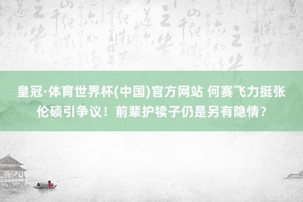 皇冠·体育世界杯(中国)官方网站 何赛飞力挺张伦硕引争议!前辈护犊子仍是另有隐情?