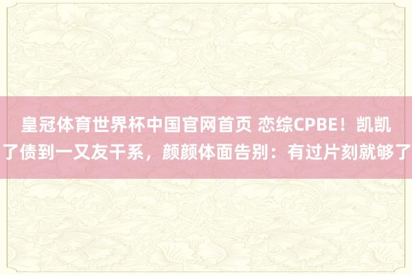 皇冠体育世界杯中国官网首页 恋综CPBE!凯凯了债到一又友干系,颜颜体面告别:有过片刻就够了