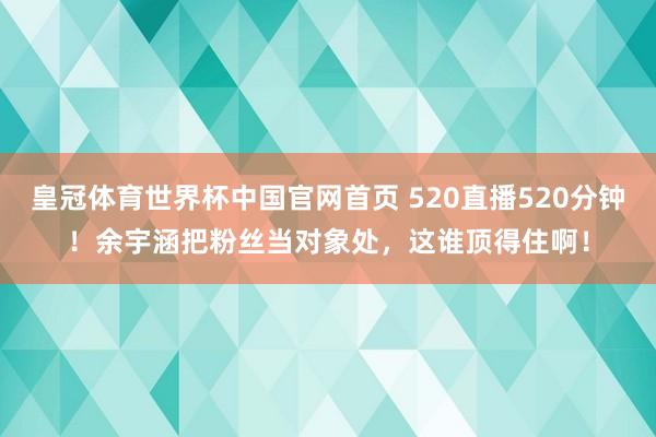皇冠体育世界杯中国官网首页 520直播520分钟!余宇涵把粉丝当对象处,这谁顶得住啊!