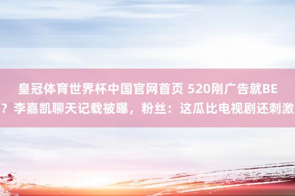 皇冠体育世界杯中国官网首页 520刚广告就BE?李嘉凯聊天记载被曝,粉丝:这瓜比电视剧还刺激