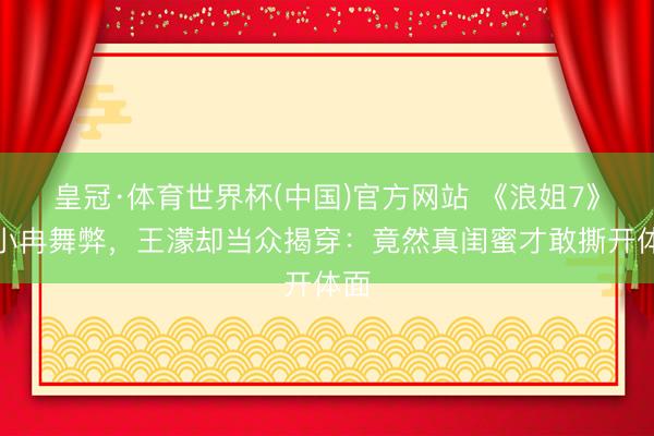 皇冠·体育世界杯(中国)官方网站 《浪姐7》李小冉舞弊，王濛却当众揭穿：竟然真闺蜜才敢撕开体面