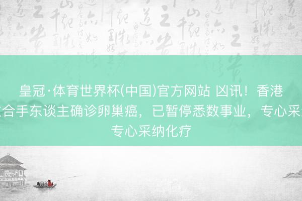 皇冠·体育世界杯(中国)官方网站 凶讯!香港著明主合手东谈主确诊卵巢癌,已暂停悉数事业,专心采纳化疗
