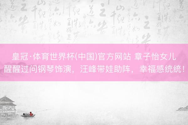 皇冠·体育世界杯(中国)官方网站 章子怡女儿醒醒过问钢琴饰演,汪峰带娃助阵,幸福感统统!