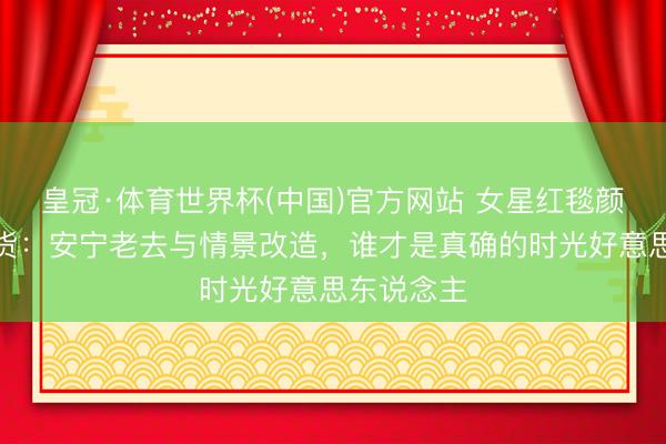皇冠·体育世界杯(中国)官方网站 女星红毯颜值对比盘货:安宁老去与情景改造,谁才是真确的时光好意思东说念主