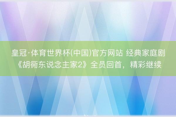 皇冠·体育世界杯(中国)官方网站 经典家庭剧《胡衕东说念主家2》全员回首，精彩继续