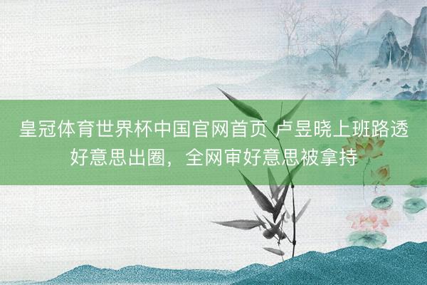 皇冠体育世界杯中国官网首页 卢昱晓上班路透好意思出圈,全网审好意思被拿持