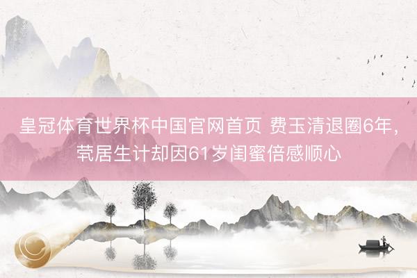 皇冠体育世界杯中国官网首页 费玉清退圈6年,茕居生计却因61岁闺蜜倍感顺心