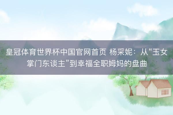 皇冠体育世界杯中国官网首页 杨采妮:从“玉女掌门东谈主”到幸福全职姆妈的盘曲