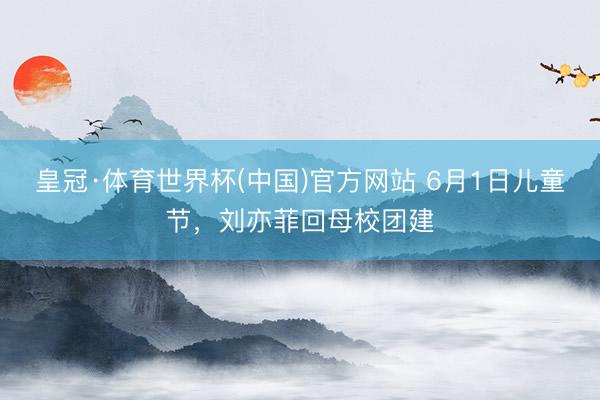 皇冠·体育世界杯(中国)官方网站 6月1日儿童节,刘亦菲回母校团建
