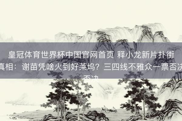 皇冠体育世界杯中国官网首页 释小龙新片扑街真相:谢苗凭啥火到好莱坞?三四线不雅众一票否决