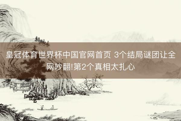 皇冠体育世界杯中国官网首页 3个结局谜团让全网吵翻!第2个真相太扎心