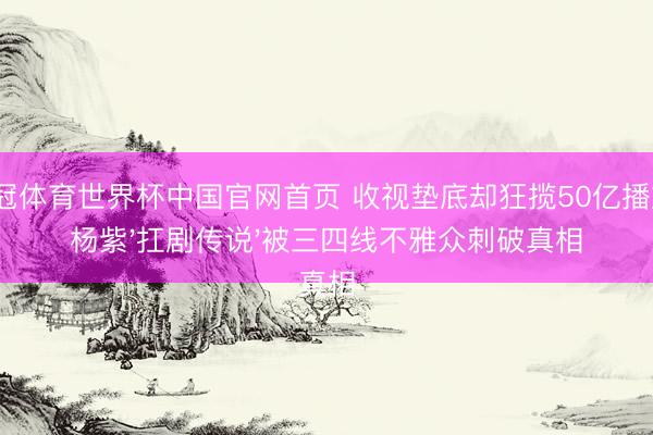 皇冠体育世界杯中国官网首页 收视垫底却狂揽50亿播放?杨紫'扛剧传说'被三四线不雅众刺破真相