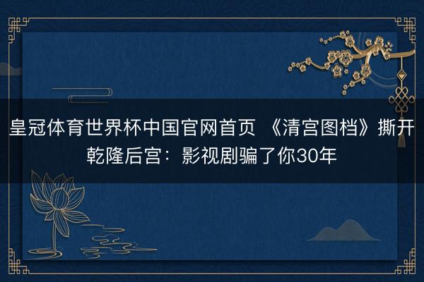 皇冠体育世界杯中国官网首页 《清宫图档》撕开乾隆后宫：影视剧骗了你30年