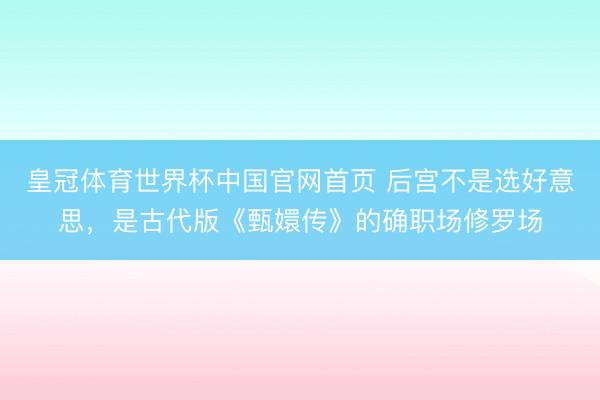 皇冠体育世界杯中国官网首页 后宫不是选好意思,是古代版《甄嬛传》的确职场修罗场