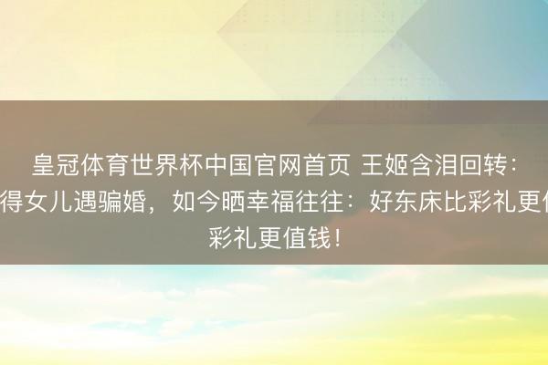 皇冠体育世界杯中国官网首页 王姬含泪回转：曾觉得女儿遇骗婚，如今晒幸福往往：好东床比彩礼更值钱！