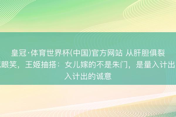 皇冠·体育世界杯(中国)官方网站 从肝胆俱裂到眉花眼笑,王姬抽搭:女儿嫁的不是朱门,是量入计出的诚意