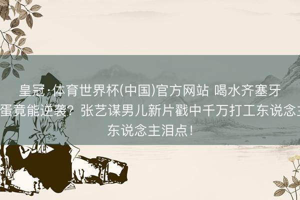 皇冠·体育世界杯(中国)官方网站 喝水齐塞牙的祸害蛋竟能逆袭?张艺谋男儿新片戳中千万打工东说念主泪点!