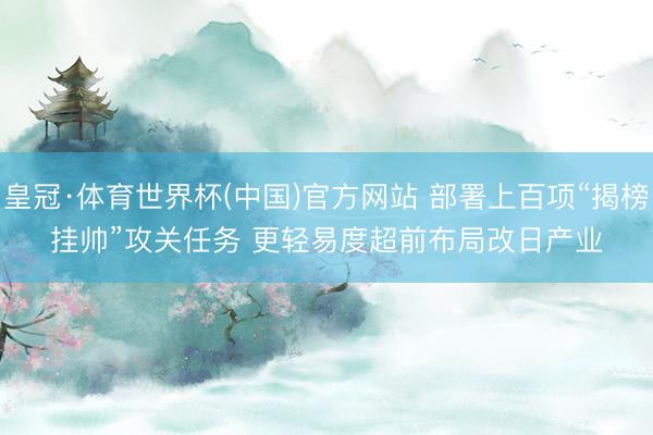 皇冠·体育世界杯(中国)官方网站 部署上百项“揭榜挂帅”攻关任务 更轻易度超前布局改日产业
