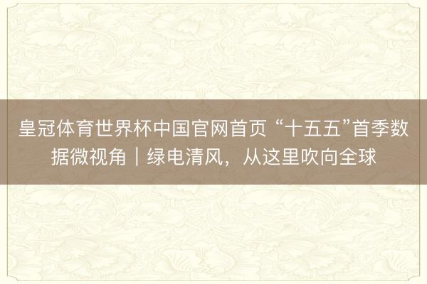 皇冠体育世界杯中国官网首页 “十五五”首季数据微视角|绿电清风,从这里吹向全球