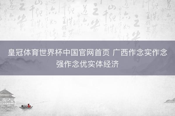 皇冠体育世界杯中国官网首页 广西作念实作念强作念优实体经济
