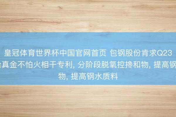 皇冠体育世界杯中国官网首页 包钢股份肯求Q235D钢冶真金不怕火相干专利, 分阶段脱氧控搀和物, 提高钢水质料