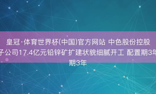 皇冠·体育世界杯(中国)官方网站 中色股份控股子公司17.4亿元铅锌矿扩建状貌细腻开工 配置期3年