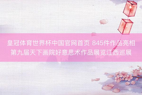 皇冠体育世界杯中国官网首页 845件作品亮相第九届天下画院好意思术作品展览江西巡展