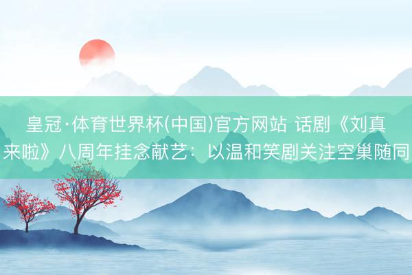 皇冠·体育世界杯(中国)官方网站 话剧《刘真来啦》八周年挂念献艺：以温和笑剧关注空巢随同