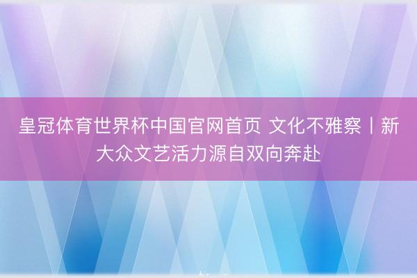 皇冠体育世界杯中国官网首页 文化不雅察丨新大众文艺活力源自双向奔赴