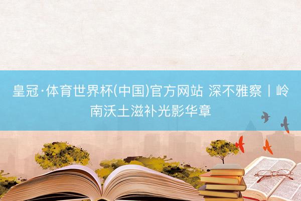 皇冠·体育世界杯(中国)官方网站 深不雅察丨岭南沃土滋补光影华章