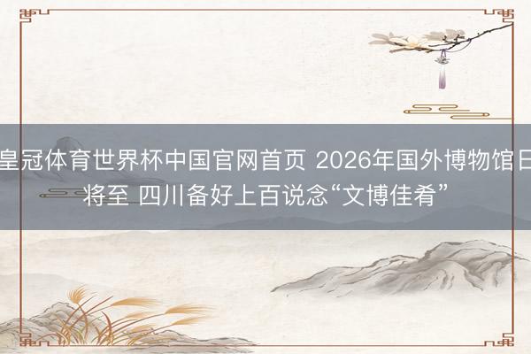 皇冠体育世界杯中国官网首页 2026年国外博物馆日将至 四川备好上百说念“文博佳肴”