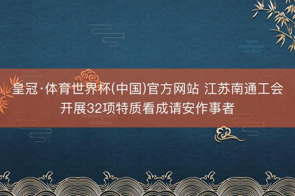 皇冠·体育世界杯(中国)官方网站 江苏南通工会开展32项特质看成请安作事者